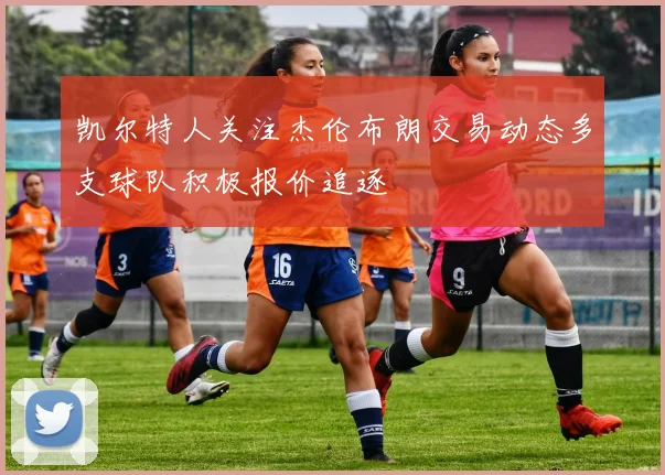 凯尔特人关注杰伦布朗交易动态多支球队积极报价追逐
