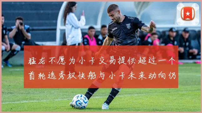 猛龙不愿为小卡交易提供超过一个首轮选秀权快船与小卡未来动向仍不明朗