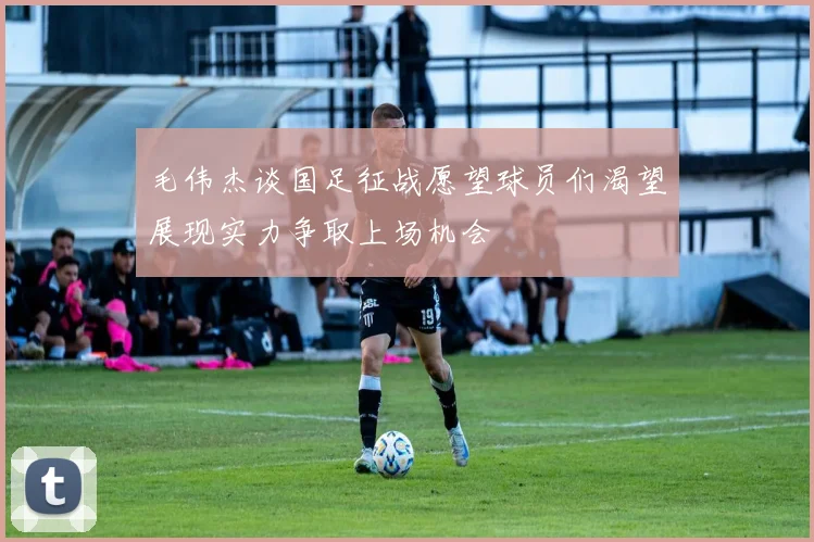 毛伟杰谈国足征战愿望球员们渴望展现实力争取上场机会