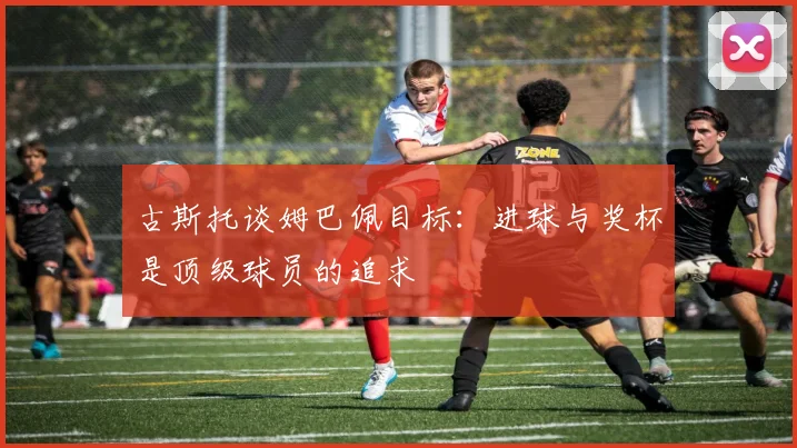 古斯托谈姆巴佩目标：进球与奖杯是顶级球员的追求