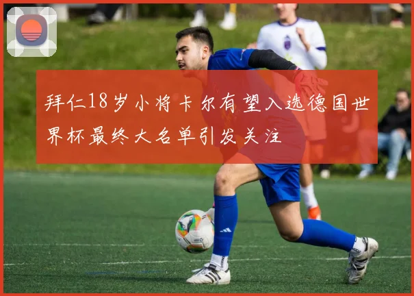拜仁18岁小将卡尔有望入选德国世界杯最终大名单引发关注