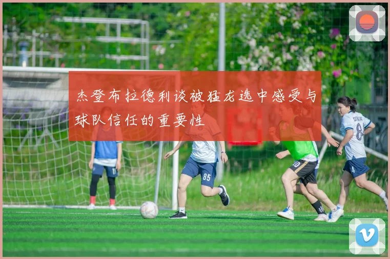 杰登布拉德利谈被猛龙选中感受与球队信任的重要性