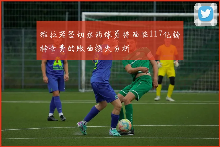 维拉若签切尔西球员将面临117亿镑转会费的账面损失分析