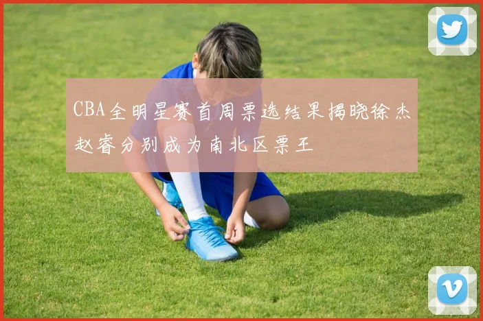 CBA全明星赛首周票选结果揭晓徐杰赵睿分别成为南北区票王