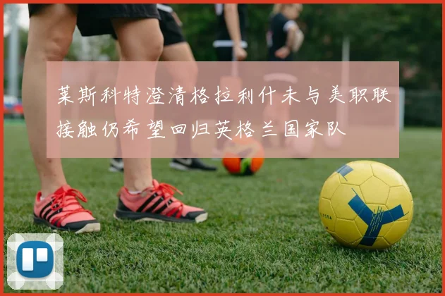 莱斯科特澄清格拉利什未与美职联接触仍希望回归英格兰国家队