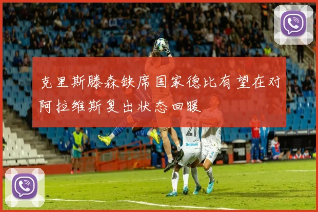 克里斯滕森缺席国家德比有望在对阿拉维斯复出状态回暖