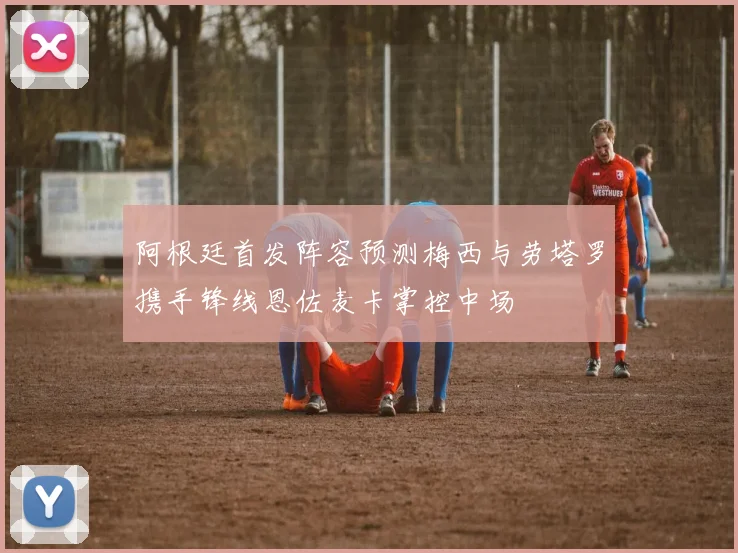 阿根廷首发阵容预测梅西与劳塔罗携手锋线恩佐麦卡掌控中场
