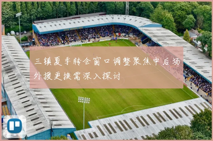 三镇夏季转会窗口调整聚焦中后场外援更换需深入探讨