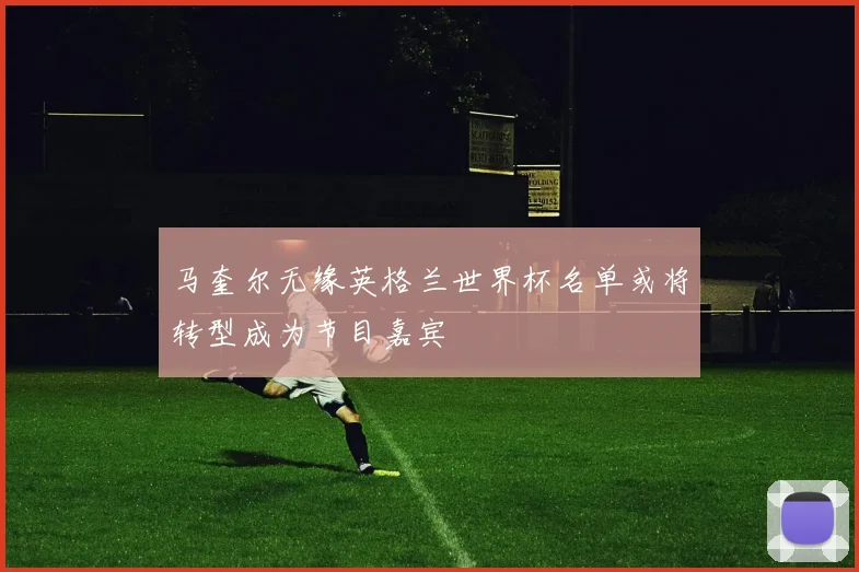 马奎尔无缘英格兰世界杯名单或将转型成为节目嘉宾