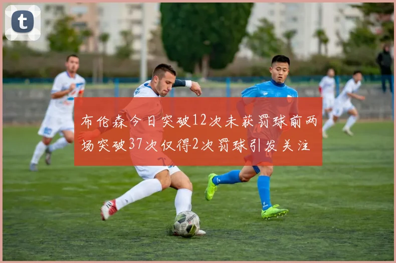 布伦森今日突破12次未获罚球前两场突破37次仅得2次罚球引发关注