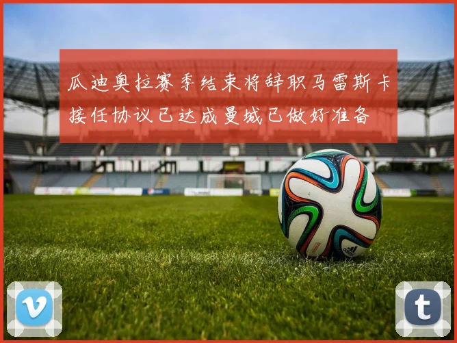 瓜迪奥拉赛季结束将辞职马雷斯卡接任协议已达成曼城已做好准备