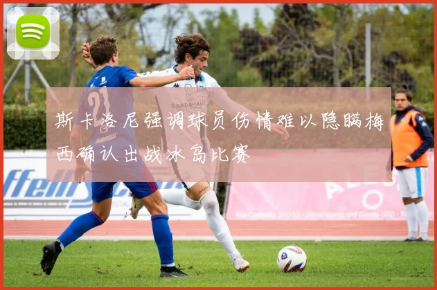 斯卡洛尼强调球员伤情难以隐瞒梅西确认出战冰岛比赛