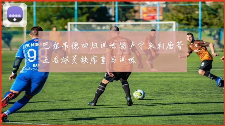 巴尔韦德回归训练场卢宁米利唐等五名球员缺席皇马训练