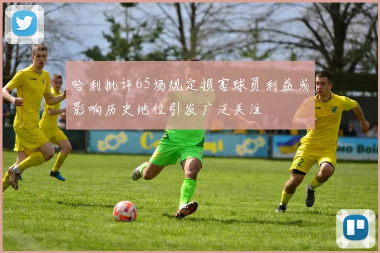 哈利批评65场规定损害球员利益或影响历史地位引发广泛关注