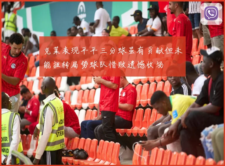 克莱表现平平三分球虽有贡献但未能扭转局势球队惜败遗憾收场