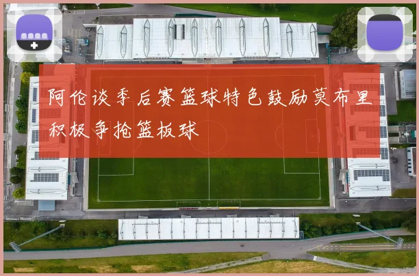 阿伦谈季后赛篮球特色鼓励莫布里积极争抢篮板球