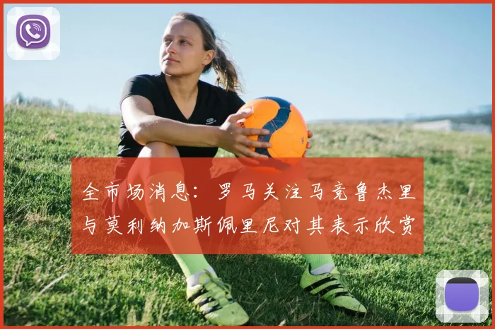 全市场消息：罗马关注马竞鲁杰里与莫利纳加斯佩里尼对其表示欣赏