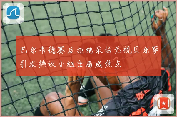 巴尔韦德赛后拒绝采访无视贝尔萨引发热议小组出局成焦点