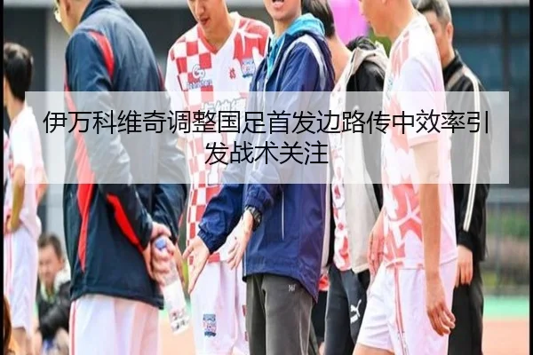 伊万科维奇调整国足首发边路传中效率引发战术关注